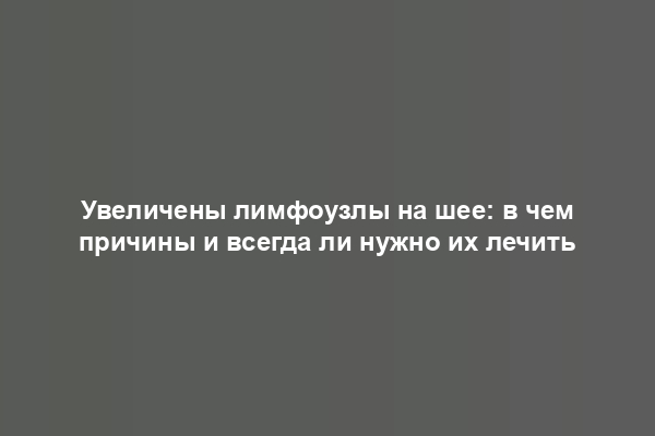 Увеличены лимфоузлы на шее: в чем причины и всегда ли нужно их лечить