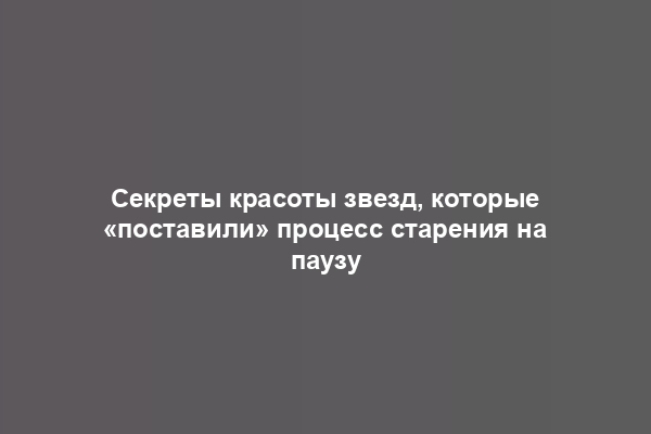 Секреты красоты звезд, которые «поставили» процесс старения на паузу