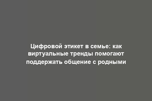 Цифровой этикет в семье: как виртуальные тренды помогают поддержать общение с родными