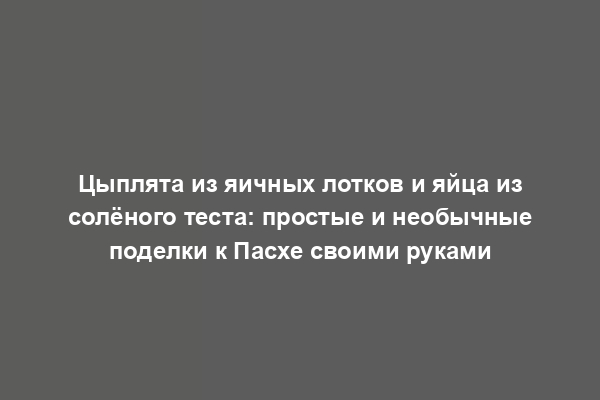 Цыплята из яичных лотков и яйца из солёного теста: простые и необычные поделки к Пасхе своими руками