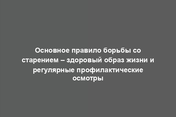 Основное правило борьбы со старением – здоровый образ жизни и регулярные профилактические осмотры