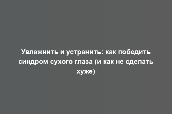 Увлажнить и устранить: как победить синдром сухого глаза (и как не сделать хуже)