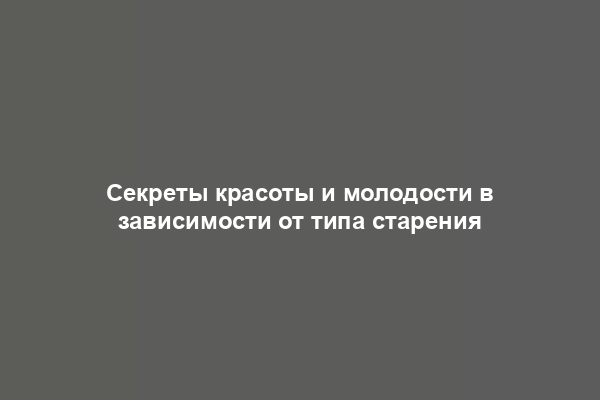 Секреты красоты и молодости в зависимости от типа старения