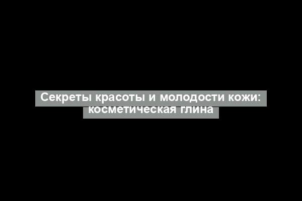 Секреты красоты и молодости кожи: косметическая глина