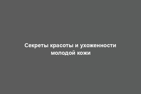 Секреты красоты и ухоженности молодой кожи