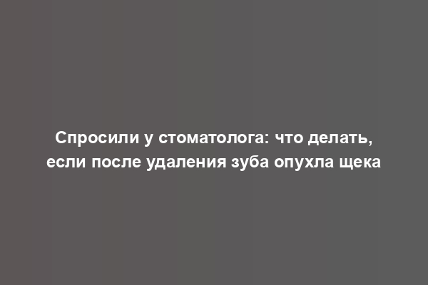 Спросили у стоматолога: что делать, если после удаления зуба опухла щека