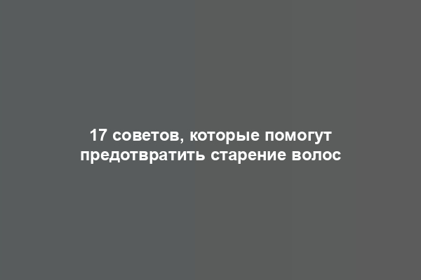 17 советов, которые помогут предотвратить старение волос