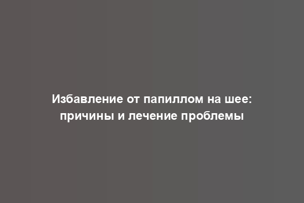 Избавление от папиллом на шее: причины и лечение проблемы