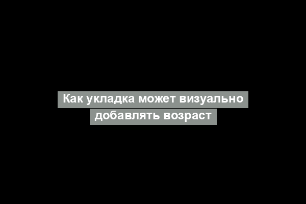 Как укладка может визуально добавлять возраст
