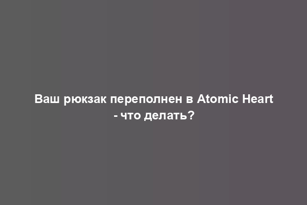 Ваш рюкзак переполнен в Atomic Heart - что делать?