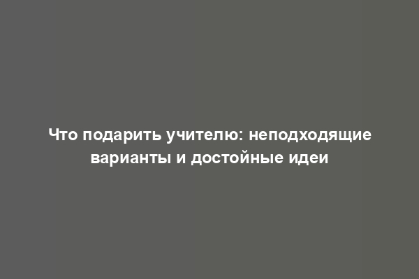 Что подарить учителю: неподходящие варианты и достойные идеи