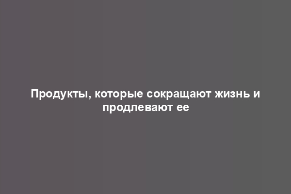 Продукты, которые сокращают жизнь и продлевают ее