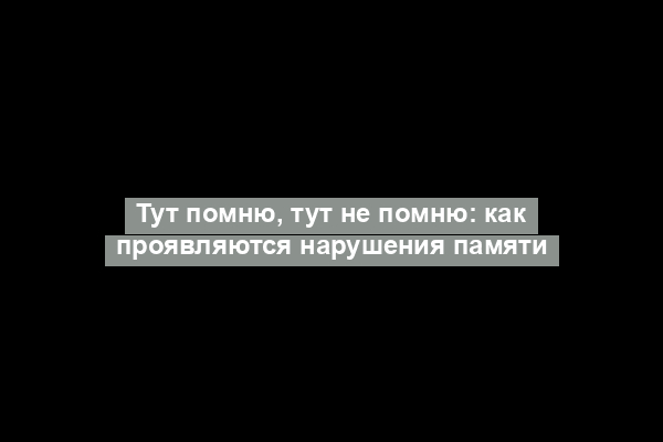 Тут помню, тут не помню: как проявляются нарушения памяти