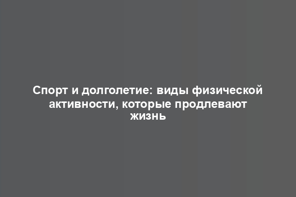 Спорт и долголетие: виды физической активности, которые продлевают жизнь