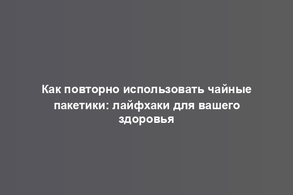 Как повторно использовать чайные пакетики: лайфхаки для вашего здоровья