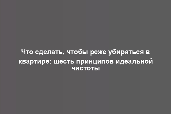 Что сделать, чтобы реже убираться в квартире: шесть принципов идеальной чистоты