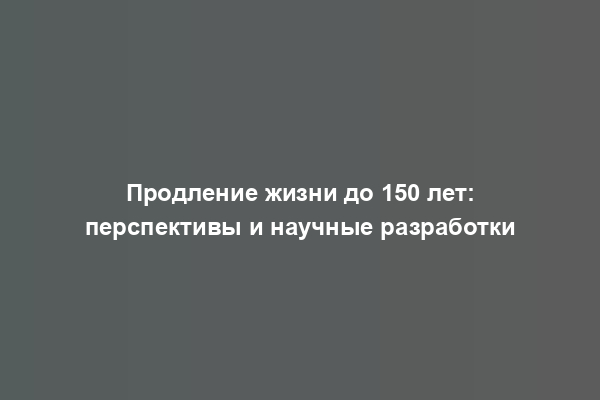 Продление жизни до 150 лет: перспективы и научные разработки