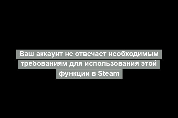 Ваш аккаунт не отвечает необходимым требованиям для использования этой функции в Steam